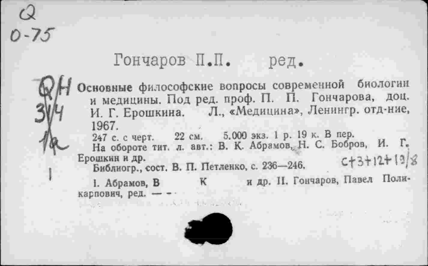 ﻿0-75
Гончаров П.П. род.
Основные философские вопросы современной биологии и медицины. Под ред. проф. П. “ ~ И. Г. Ерошкина. 1967.
247 с. с черт. _____ ___________ . , --
На обороте тит. л. авт.: В. К- Абрамов,, Н. С. Бобров, И. Г,
Ерошкин и др.	1-14.1 а/.
Библиогр., сост. В. П. Петленко, с. 236—246.	Т бТ!М;.
1. Абрамов, В К и др. II. Гончаров, Павел Поли-карпович, ред.----
П. Гончарова, доц.
Л., «Медицина», Ленингр. отд-ние,
22
см. 5.000 экз. 1 р. 19 к. В пер.